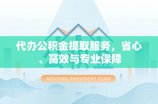通山代办公积金提取服务，省心、高效与专业保障