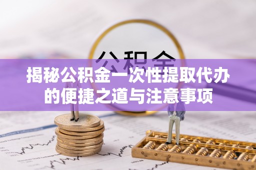 通山揭秘公积金一次性提取代办的便捷之道与注意事项