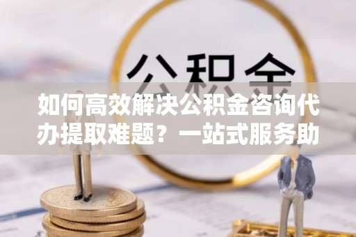 通山如何高效解决公积金咨询代办提取难题？一站式服务助您轻松搞定