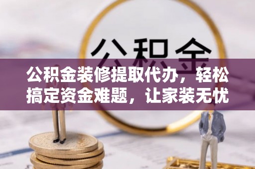 通山公积金装修提取代办，轻松搞定资金难题，让家装无忧