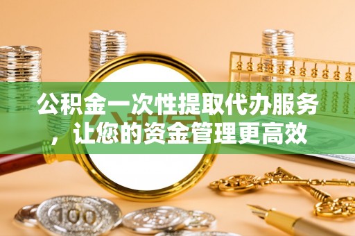 通山公积金一次性提取代办服务，让您的资金管理更高效