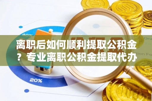 通山离职后如何顺利提取公积金？专业离职公积金提取代办服务指南
