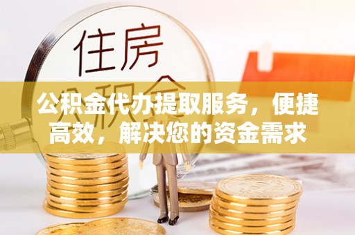 通山公积金代办提取服务，便捷高效，解决您的资金需求