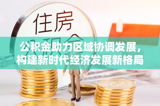 通山公积金助力区域协调发展，构建新时代经济发展新格局