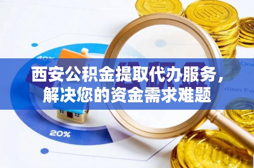 通山西安公积金提取代办服务，解决您的资金需求难题